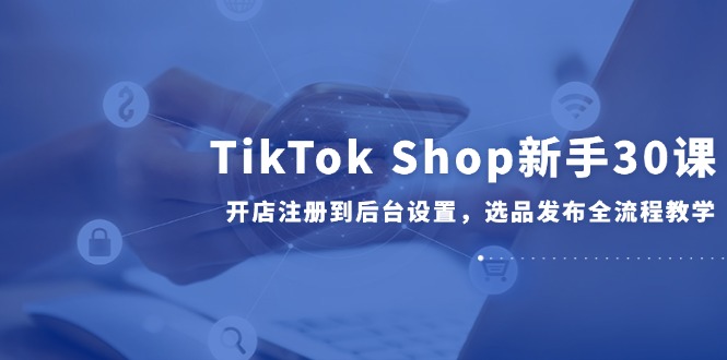TikTok Shop新手30课，开店注册到后台设置，选品发布全流程教学-网创社