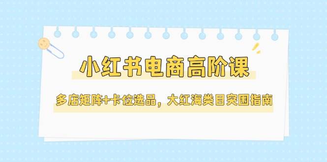 小红书电商高阶课，多店矩阵+卡位选品，大红海类目突围指南(更新5月)-网创社