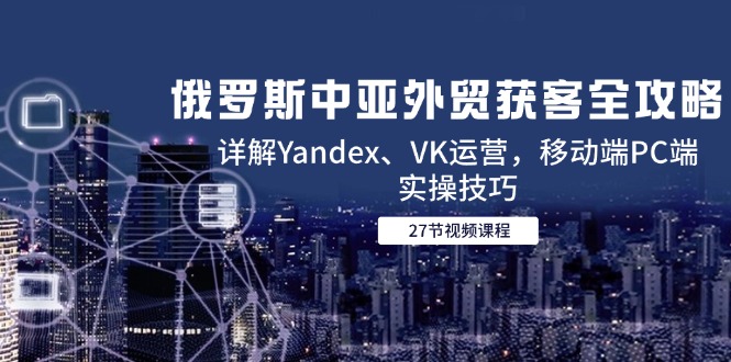 俄罗斯中亚外贸获客全攻略，详解Yandex、VK运营，移动端PC端实操技巧-网创社