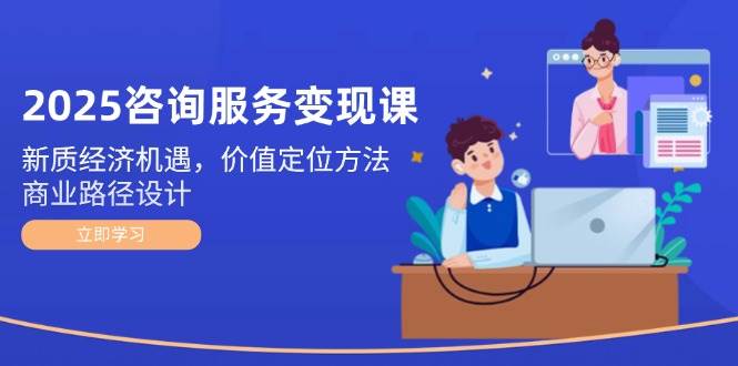 2025咨询服务变现课：新质经济机遇，价值定位方法，商业路径设计-网创社