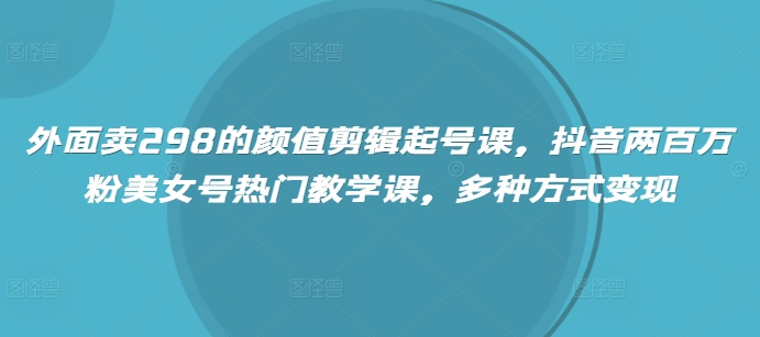 外面卖298的颜值剪辑起号课，抖音两百万粉美女号热门教学课，多种方式变现-网创社