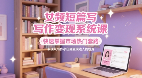 女频短篇写作变现系统课，快速掌握市场热门套路，实现从写作小白到变现达人的蜕变-网创社
