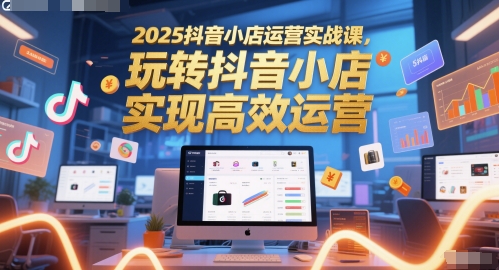 2025抖音小店运营实战课，玩转抖音小店，实现高效运营-网创社